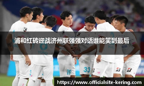 浦和红砖迎战济州联强强对话谁能笑到最后